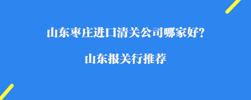 山東棗莊進口清關公司哪家好？山東報關行推薦