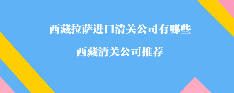 西藏拉薩進(jìn)口清關(guān)公司有哪些？西藏清關(guān)公司推薦